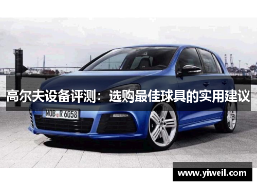 高尔夫设备评测：选购最佳球具的实用建议